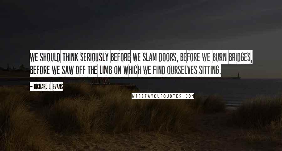 Richard L. Evans Quotes: We should think seriously before we slam doors, before we burn bridges, before we saw off the limb on which we find ourselves sitting.