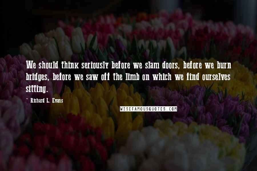 Richard L. Evans Quotes: We should think seriously before we slam doors, before we burn bridges, before we saw off the limb on which we find ourselves sitting.