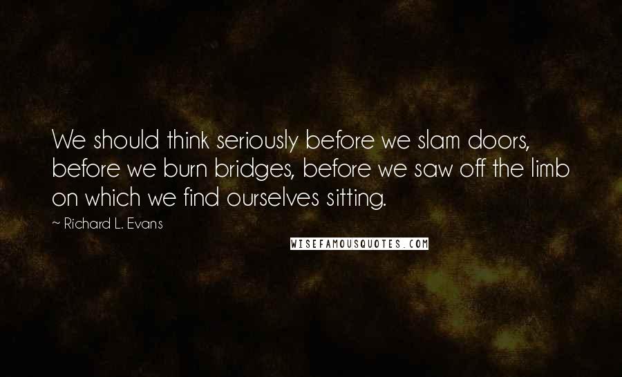 Richard L. Evans Quotes: We should think seriously before we slam doors, before we burn bridges, before we saw off the limb on which we find ourselves sitting.