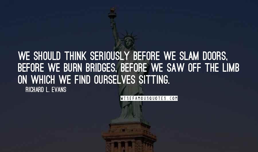 Richard L. Evans Quotes: We should think seriously before we slam doors, before we burn bridges, before we saw off the limb on which we find ourselves sitting.