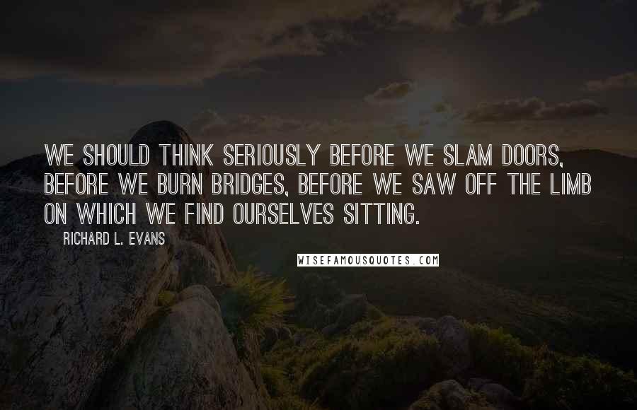 Richard L. Evans Quotes: We should think seriously before we slam doors, before we burn bridges, before we saw off the limb on which we find ourselves sitting.