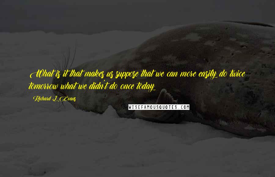 Richard L. Evans Quotes: What is it that makes us suppose that we can more easily do twice tomorrow what we didn't do once today!