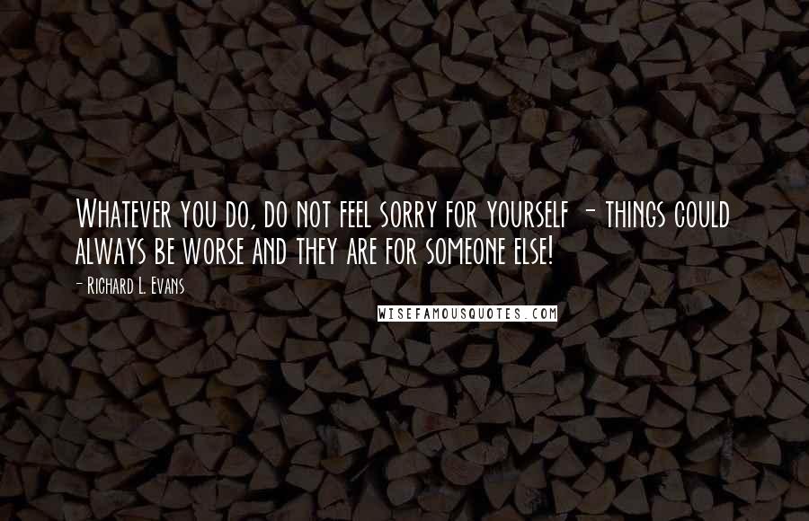 Richard L. Evans Quotes: Whatever you do, do not feel sorry for yourself - things could always be worse and they are for someone else!