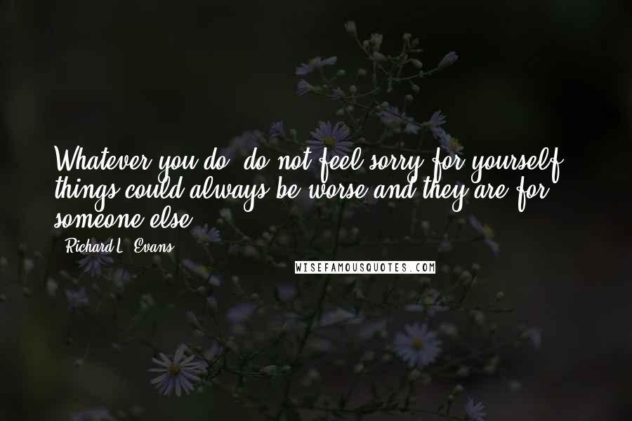 Richard L. Evans Quotes: Whatever you do, do not feel sorry for yourself - things could always be worse and they are for someone else!