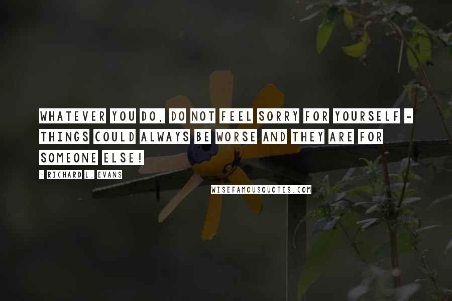 Richard L. Evans Quotes: Whatever you do, do not feel sorry for yourself - things could always be worse and they are for someone else!