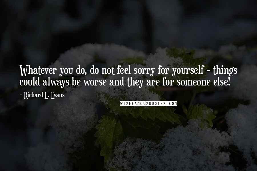 Richard L. Evans Quotes: Whatever you do, do not feel sorry for yourself - things could always be worse and they are for someone else!