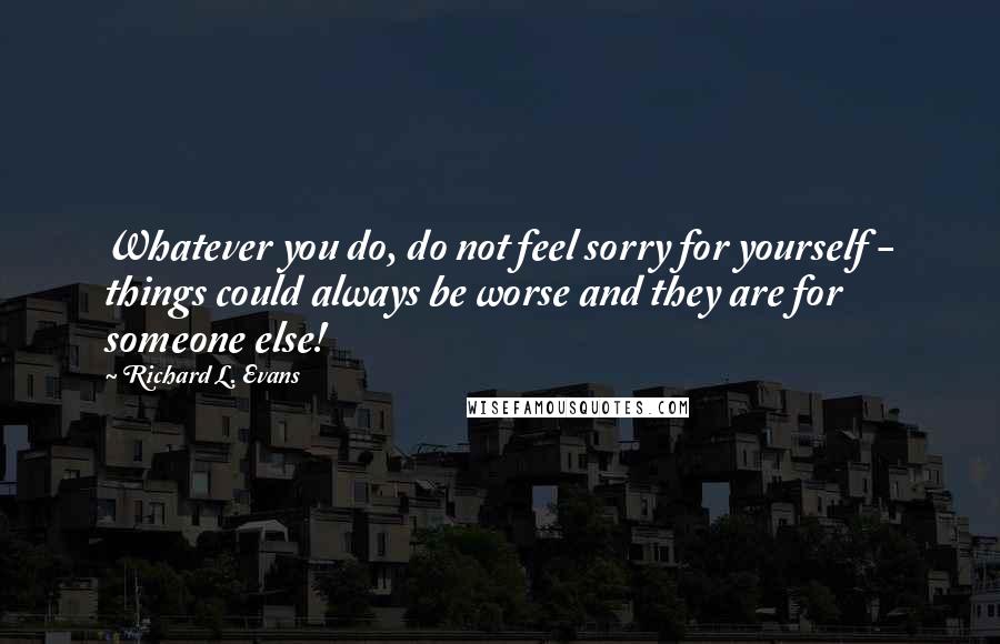 Richard L. Evans Quotes: Whatever you do, do not feel sorry for yourself - things could always be worse and they are for someone else!