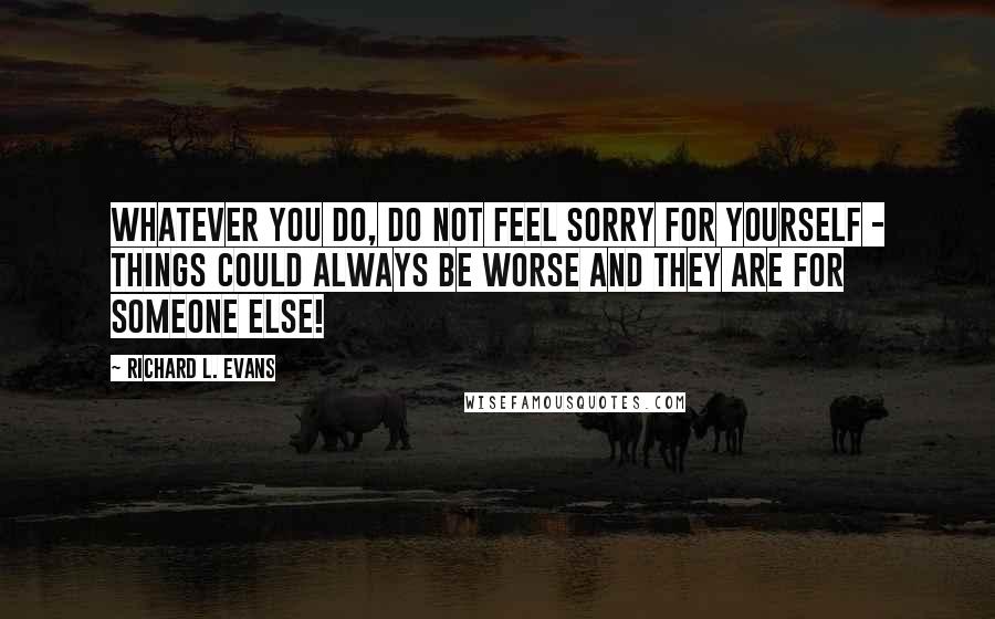 Richard L. Evans Quotes: Whatever you do, do not feel sorry for yourself - things could always be worse and they are for someone else!