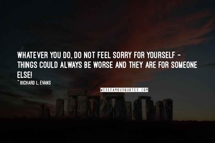 Richard L. Evans Quotes: Whatever you do, do not feel sorry for yourself - things could always be worse and they are for someone else!