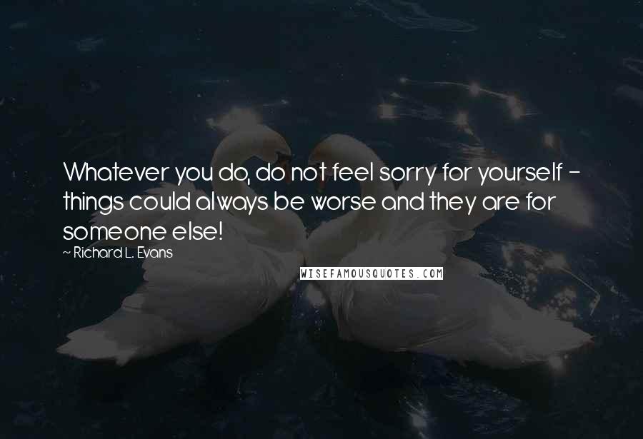 Richard L. Evans Quotes: Whatever you do, do not feel sorry for yourself - things could always be worse and they are for someone else!
