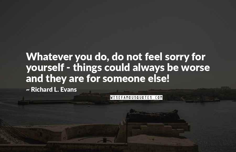 Richard L. Evans Quotes: Whatever you do, do not feel sorry for yourself - things could always be worse and they are for someone else!