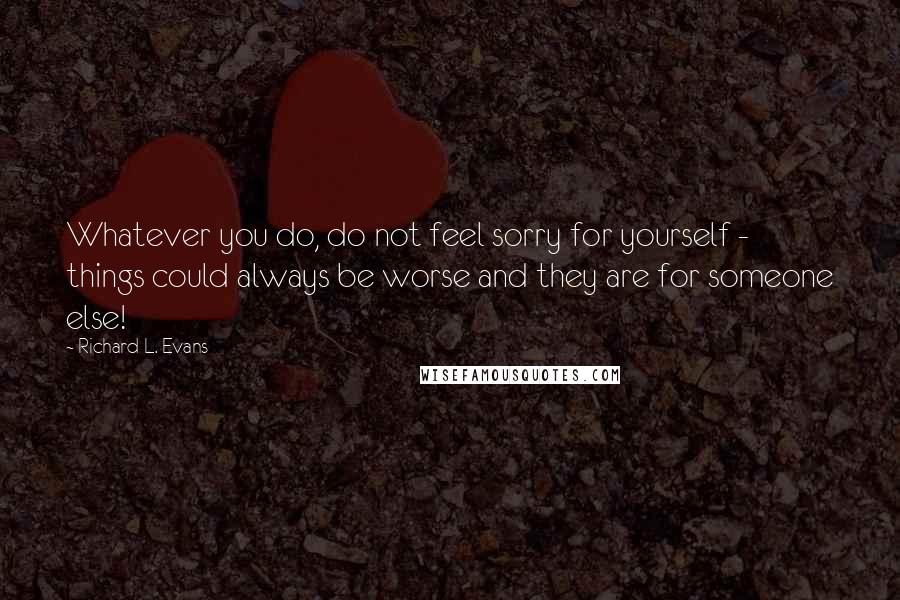 Richard L. Evans Quotes: Whatever you do, do not feel sorry for yourself - things could always be worse and they are for someone else!