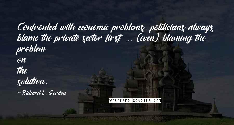 Richard L. Gordon Quotes: Confronted with economic problems, politicians always blame the private sector first ... [even] blaming the problem on the solution.