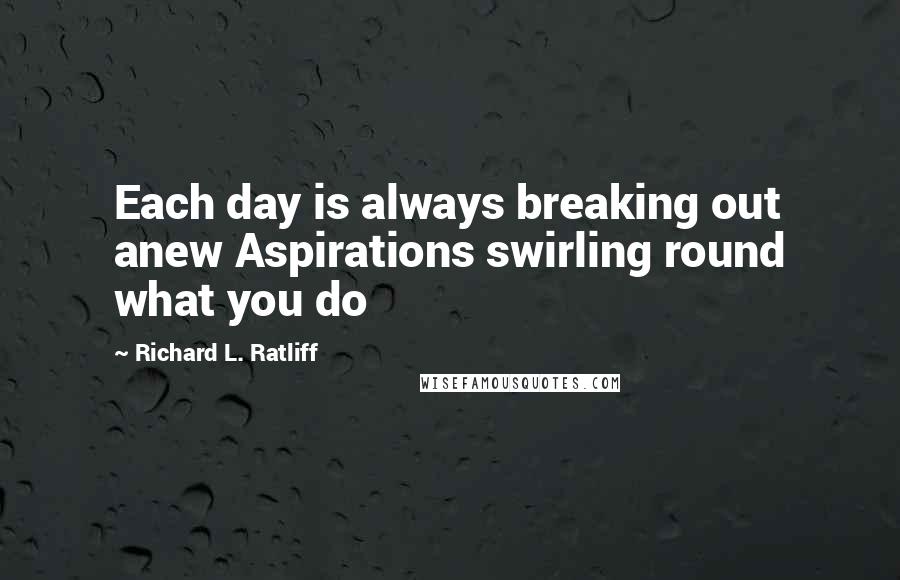 Richard L. Ratliff Quotes: Each day is always breaking out anew Aspirations swirling round what you do