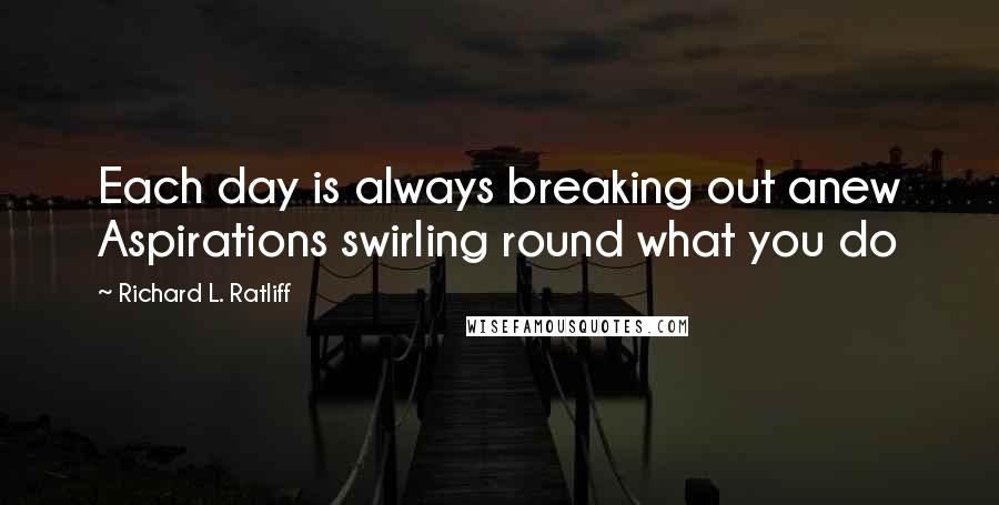 Richard L. Ratliff Quotes: Each day is always breaking out anew Aspirations swirling round what you do