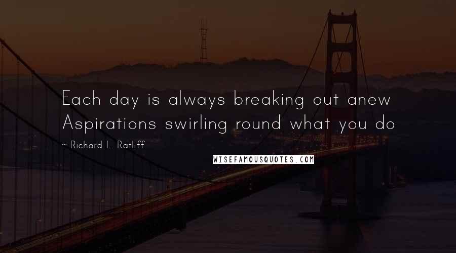 Richard L. Ratliff Quotes: Each day is always breaking out anew Aspirations swirling round what you do