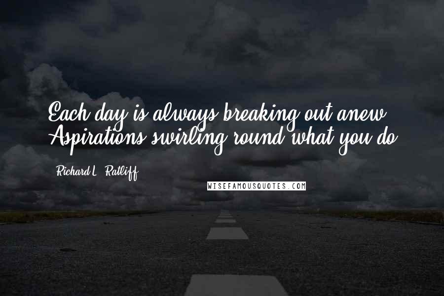 Richard L. Ratliff Quotes: Each day is always breaking out anew Aspirations swirling round what you do