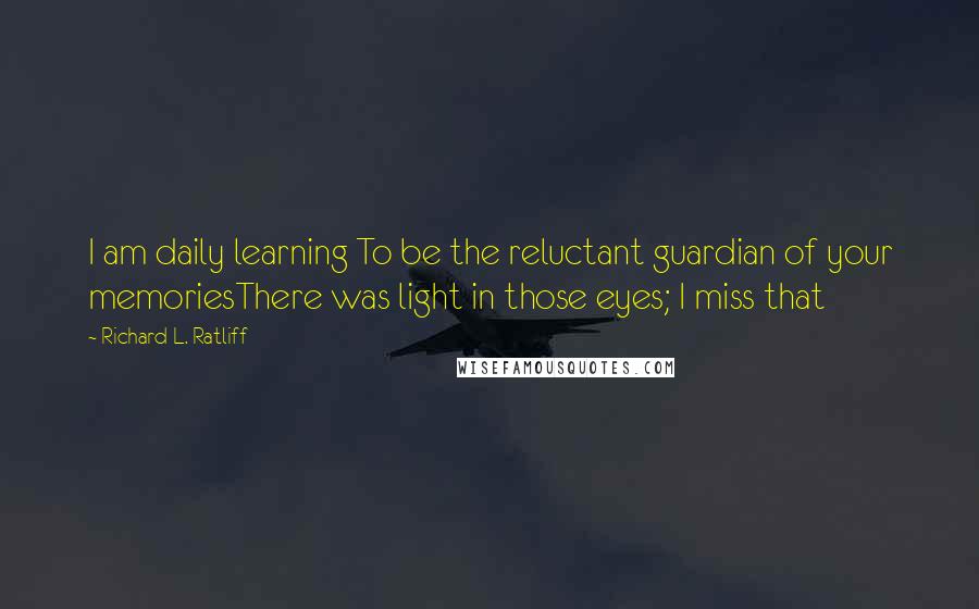 Richard L. Ratliff Quotes: I am daily learning To be the reluctant guardian of your memoriesThere was light in those eyes; I miss that