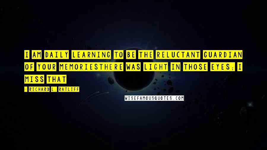 Richard L. Ratliff Quotes: I am daily learning To be the reluctant guardian of your memoriesThere was light in those eyes; I miss that