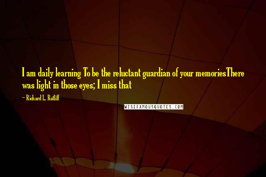 Richard L. Ratliff Quotes: I am daily learning To be the reluctant guardian of your memoriesThere was light in those eyes; I miss that