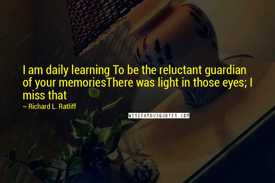 Richard L. Ratliff Quotes: I am daily learning To be the reluctant guardian of your memoriesThere was light in those eyes; I miss that