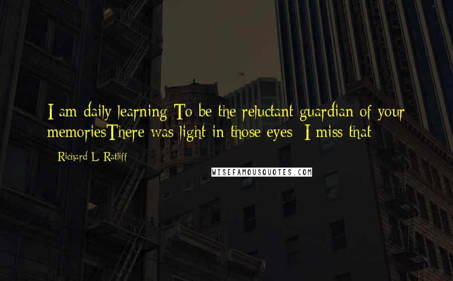 Richard L. Ratliff Quotes: I am daily learning To be the reluctant guardian of your memoriesThere was light in those eyes; I miss that