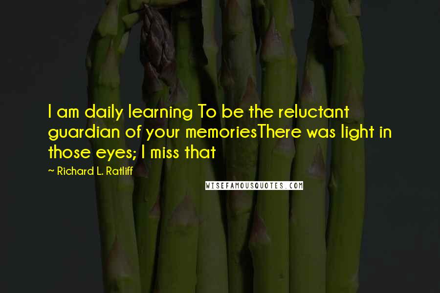 Richard L. Ratliff Quotes: I am daily learning To be the reluctant guardian of your memoriesThere was light in those eyes; I miss that