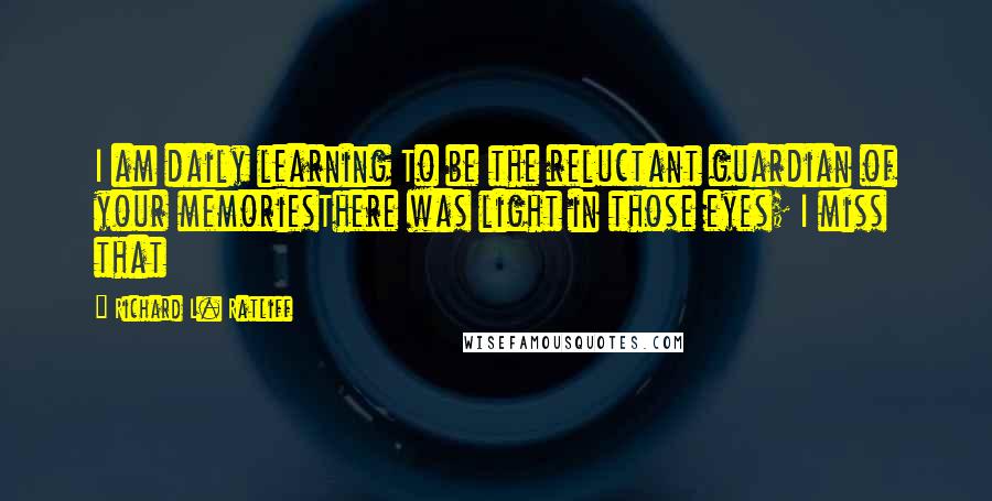 Richard L. Ratliff Quotes: I am daily learning To be the reluctant guardian of your memoriesThere was light in those eyes; I miss that