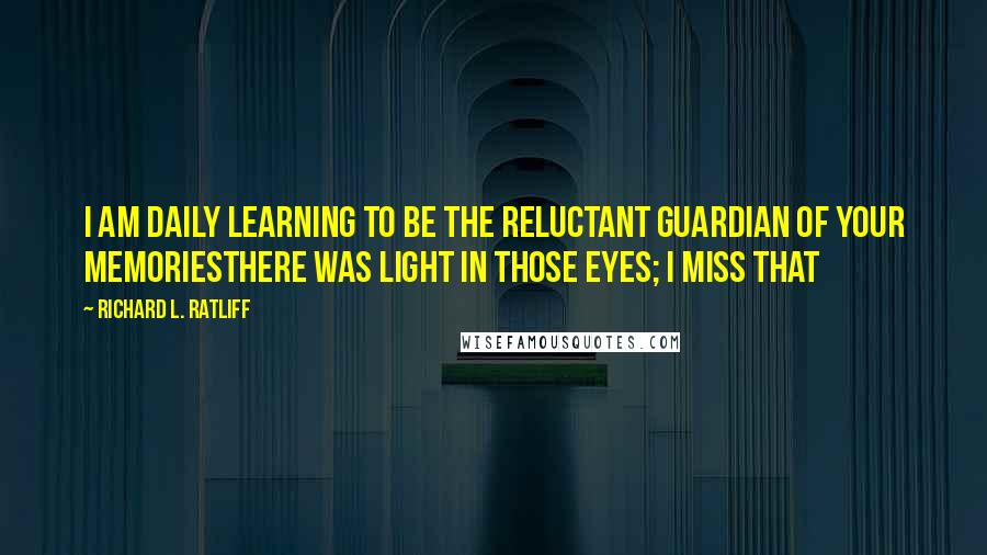 Richard L. Ratliff Quotes: I am daily learning To be the reluctant guardian of your memoriesThere was light in those eyes; I miss that