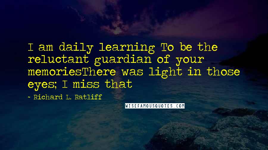 Richard L. Ratliff Quotes: I am daily learning To be the reluctant guardian of your memoriesThere was light in those eyes; I miss that