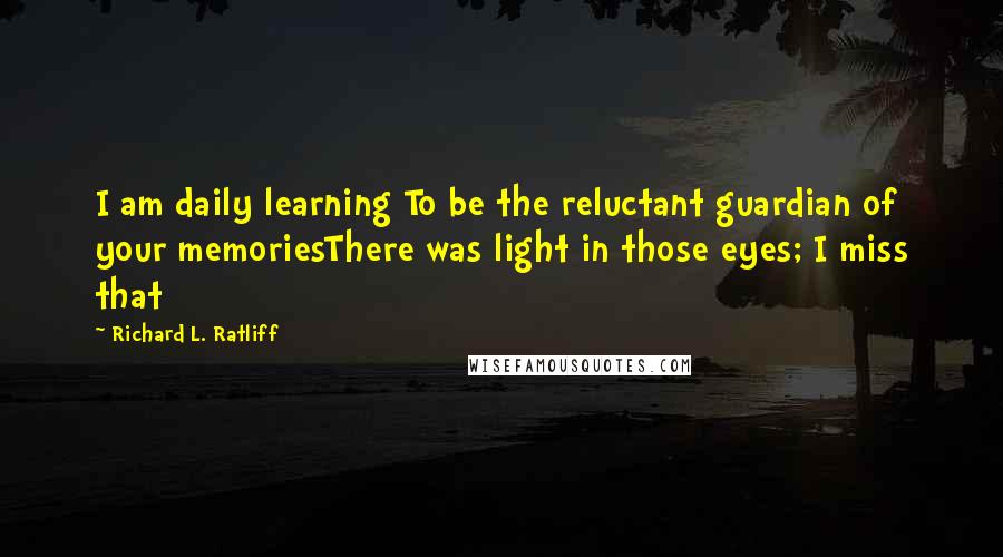 Richard L. Ratliff Quotes: I am daily learning To be the reluctant guardian of your memoriesThere was light in those eyes; I miss that