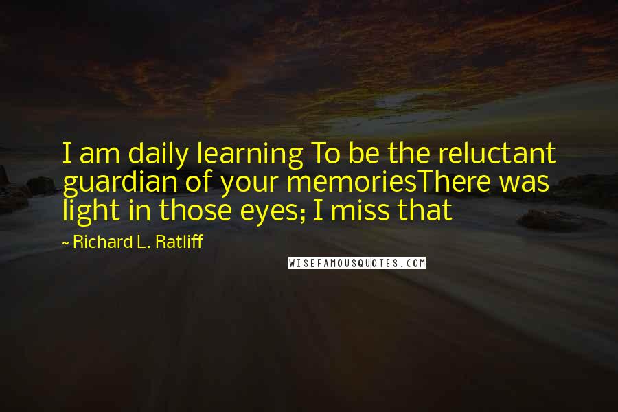 Richard L. Ratliff Quotes: I am daily learning To be the reluctant guardian of your memoriesThere was light in those eyes; I miss that