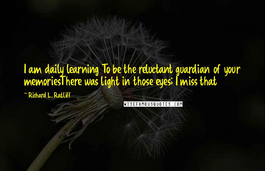 Richard L. Ratliff Quotes: I am daily learning To be the reluctant guardian of your memoriesThere was light in those eyes; I miss that