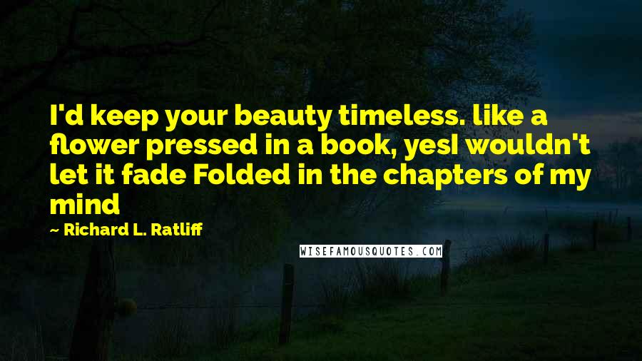 Richard L. Ratliff Quotes: I'd keep your beauty timeless. like a flower pressed in a book, yesI wouldn't let it fade Folded in the chapters of my mind