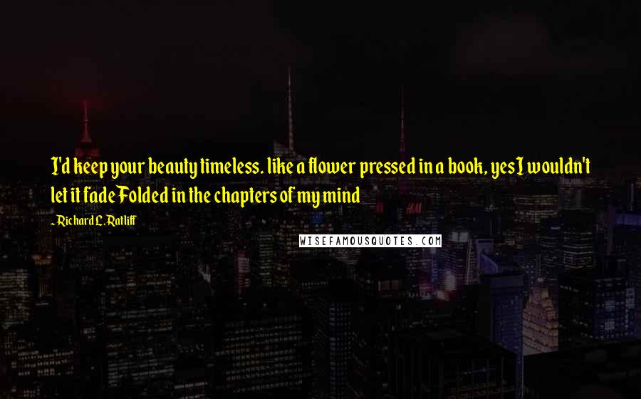 Richard L. Ratliff Quotes: I'd keep your beauty timeless. like a flower pressed in a book, yesI wouldn't let it fade Folded in the chapters of my mind