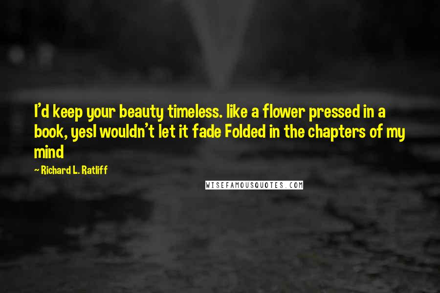 Richard L. Ratliff Quotes: I'd keep your beauty timeless. like a flower pressed in a book, yesI wouldn't let it fade Folded in the chapters of my mind