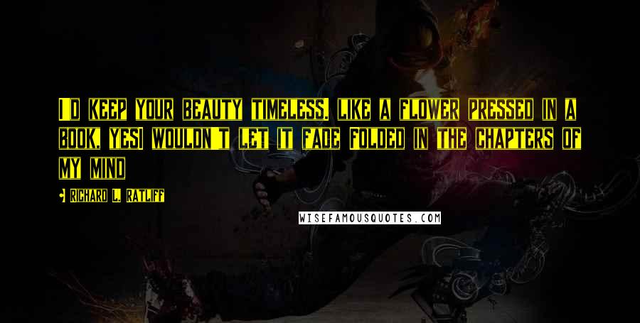 Richard L. Ratliff Quotes: I'd keep your beauty timeless. like a flower pressed in a book, yesI wouldn't let it fade Folded in the chapters of my mind
