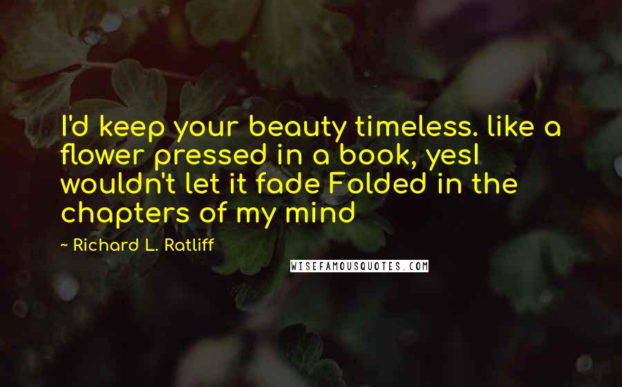 Richard L. Ratliff Quotes: I'd keep your beauty timeless. like a flower pressed in a book, yesI wouldn't let it fade Folded in the chapters of my mind