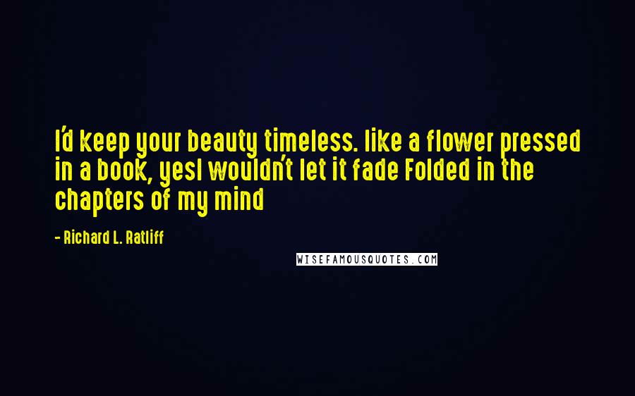 Richard L. Ratliff Quotes: I'd keep your beauty timeless. like a flower pressed in a book, yesI wouldn't let it fade Folded in the chapters of my mind