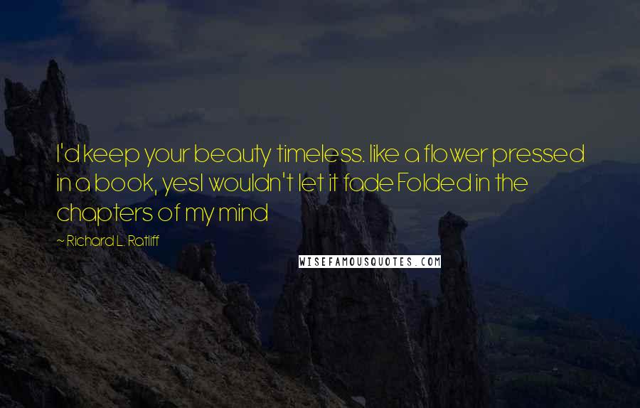 Richard L. Ratliff Quotes: I'd keep your beauty timeless. like a flower pressed in a book, yesI wouldn't let it fade Folded in the chapters of my mind