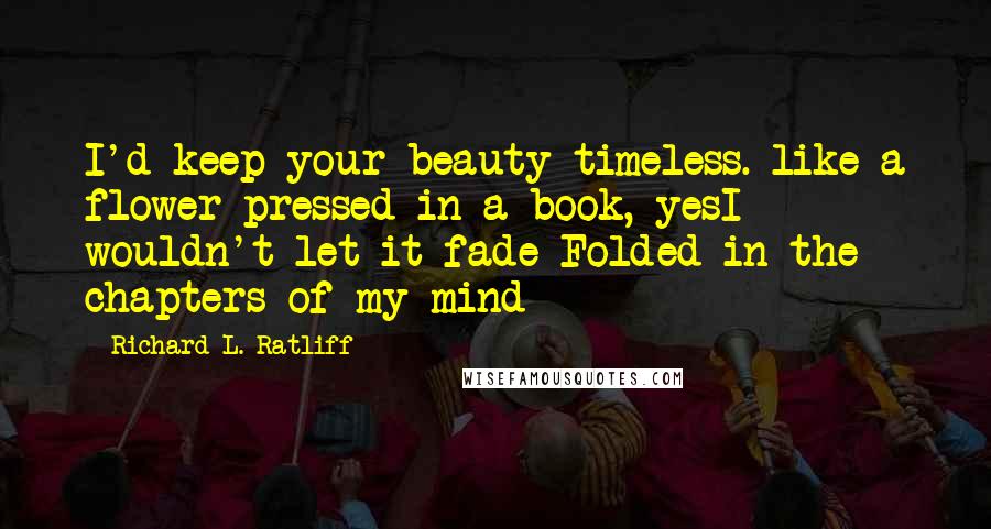 Richard L. Ratliff Quotes: I'd keep your beauty timeless. like a flower pressed in a book, yesI wouldn't let it fade Folded in the chapters of my mind