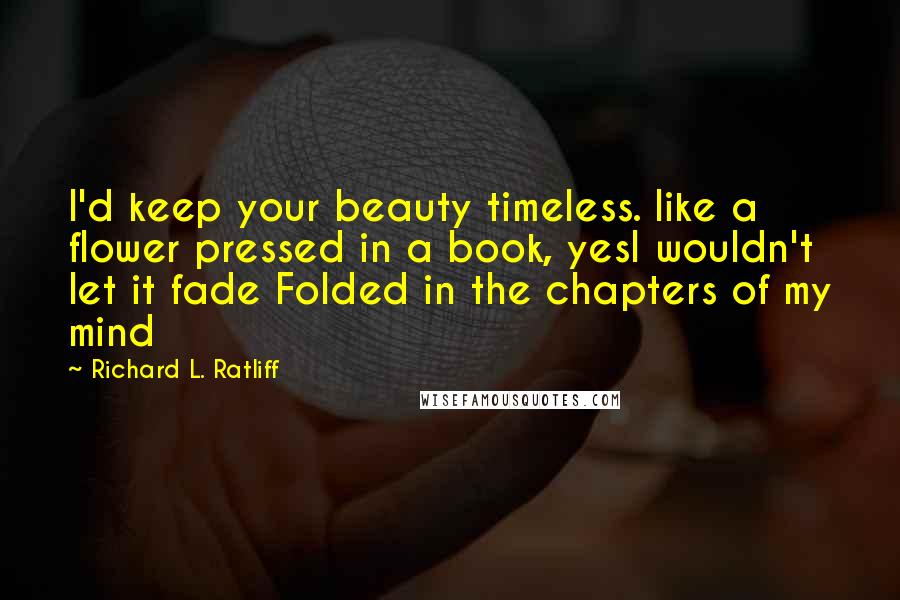 Richard L. Ratliff Quotes: I'd keep your beauty timeless. like a flower pressed in a book, yesI wouldn't let it fade Folded in the chapters of my mind