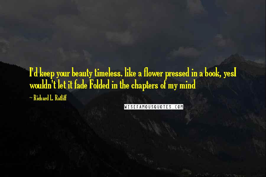 Richard L. Ratliff Quotes: I'd keep your beauty timeless. like a flower pressed in a book, yesI wouldn't let it fade Folded in the chapters of my mind