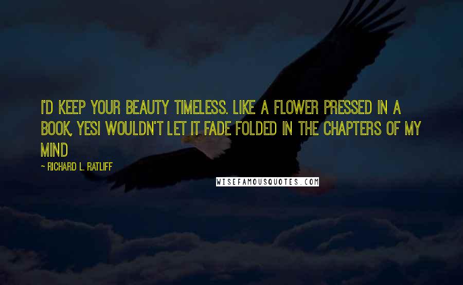 Richard L. Ratliff Quotes: I'd keep your beauty timeless. like a flower pressed in a book, yesI wouldn't let it fade Folded in the chapters of my mind