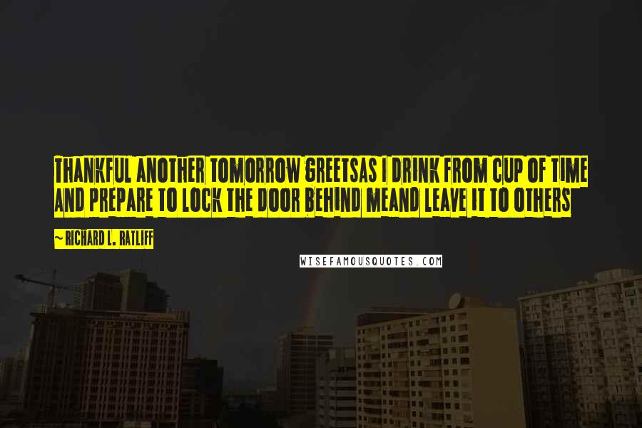 Richard L. Ratliff Quotes: Thankful another tomorrow greetsAs I drink from cup of time And prepare to lock the door behind meand leave it to others