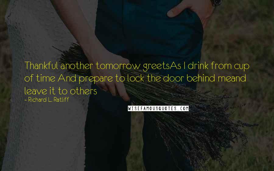 Richard L. Ratliff Quotes: Thankful another tomorrow greetsAs I drink from cup of time And prepare to lock the door behind meand leave it to others