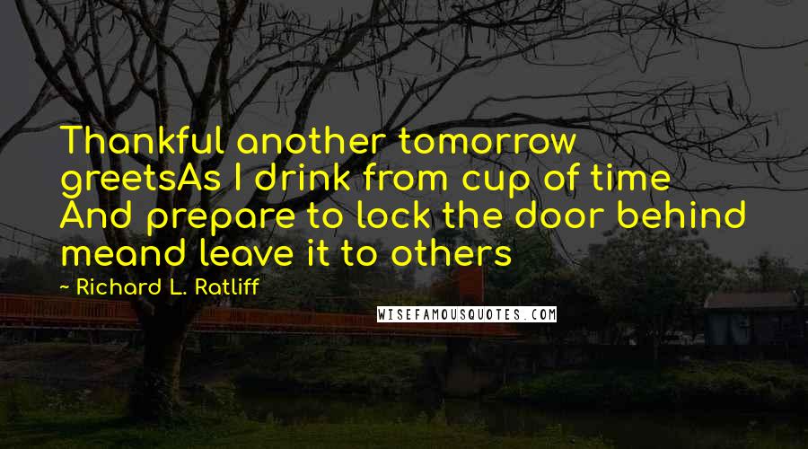 Richard L. Ratliff Quotes: Thankful another tomorrow greetsAs I drink from cup of time And prepare to lock the door behind meand leave it to others