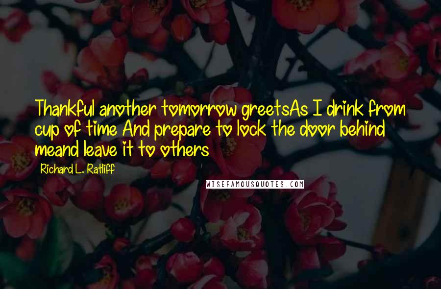 Richard L. Ratliff Quotes: Thankful another tomorrow greetsAs I drink from cup of time And prepare to lock the door behind meand leave it to others