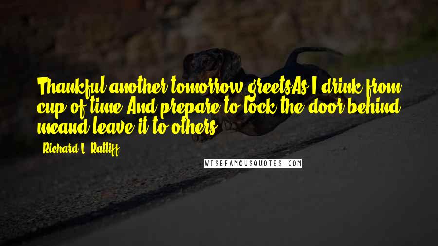 Richard L. Ratliff Quotes: Thankful another tomorrow greetsAs I drink from cup of time And prepare to lock the door behind meand leave it to others