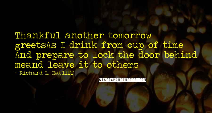 Richard L. Ratliff Quotes: Thankful another tomorrow greetsAs I drink from cup of time And prepare to lock the door behind meand leave it to others